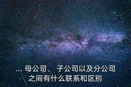 ... 母公司、 子公司以及分公司之間有什么聯(lián)系和區(qū)別