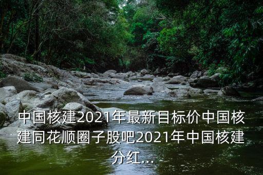 中國(guó)核建2021年最新目標(biāo)價(jià)中國(guó)核建同花順圈子股吧2021年中國(guó)核建 分紅...