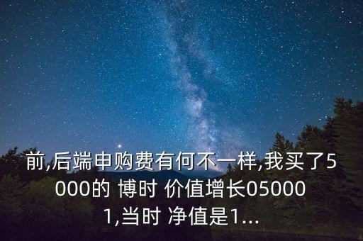 前,后端申購費有何不一樣,我買了5000的 博時 價值增長050001,當(dāng)時 凈值是1...