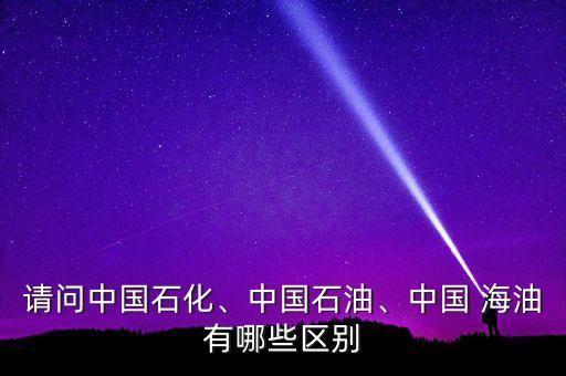 請問中國石化、中國石油、中國 海油有哪些區(qū)別