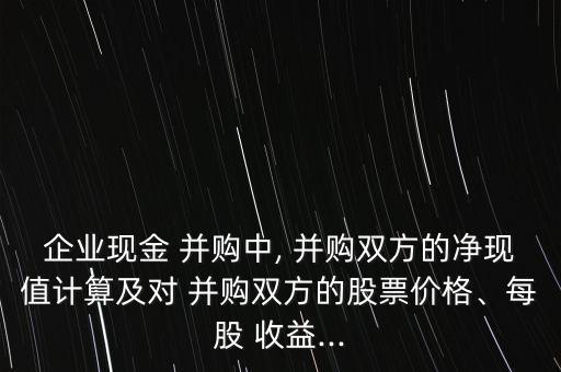 企業(yè)現(xiàn)金 并購中, 并購雙方的凈現(xiàn)值計(jì)算及對 并購雙方的股票價(jià)格、每股 收益...