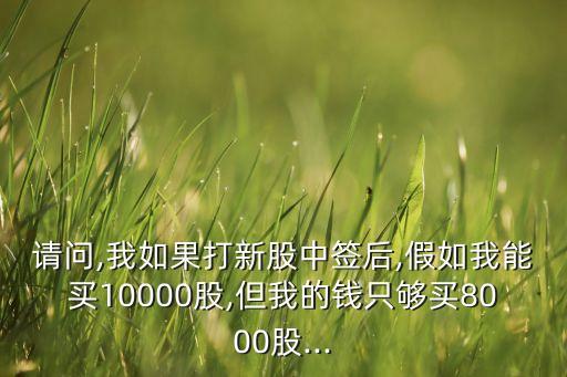 請(qǐng)問(wèn),我如果打新股中簽后,假如我能買(mǎi)10000股,但我的錢(qián)只夠買(mǎi)8000股...