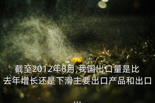 截至2012年8月,我國(guó)出口量是比去年增長(zhǎng)還是下滑主要出口產(chǎn)品和出口...