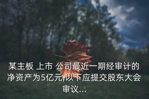 某主板 上市 公司最近一期經(jīng)審計的凈資產(chǎn)為5億元,以下應提交股東大會審議...