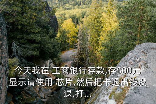 今天我在 工商銀行存款,存500元顯示請(qǐng)使用 芯片,然后把卡退出錢沒退,打...