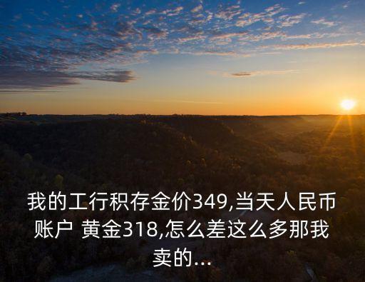 我的工行積存金價349,當天人民幣賬戶 黃金318,怎么差這么多那我賣的...