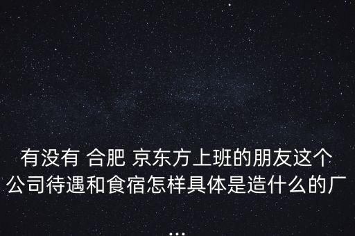 有沒有 合肥 京東方上班的朋友這個公司待遇和食宿怎樣具體是造什么的廠...