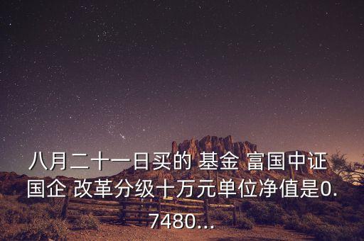 八月二十一日買的 基金 富國(guó)中證 國(guó)企 改革分級(jí)十萬元單位凈值是0.7480...