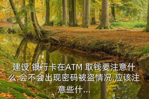 建設(shè) 銀行卡在ATM 取錢(qián)要注意什么.會(huì)不會(huì)出現(xiàn)密碼被盜情況.應(yīng)該注意些什...