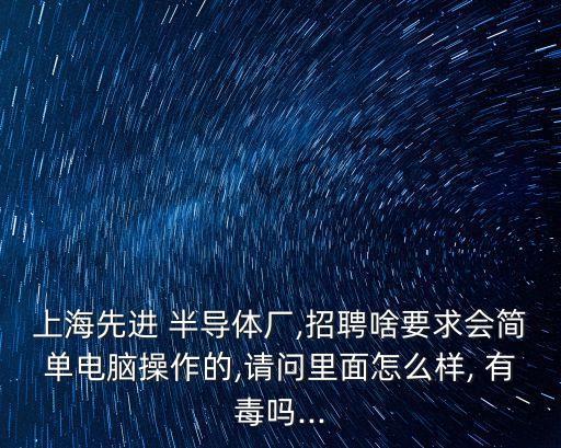 上海先進 半導體廠,招聘啥要求會簡單電腦操作的,請問里面怎么樣, 有毒嗎...