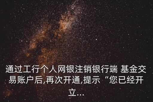 通過工行個人網(wǎng)銀注銷銀行端 基金交易賬戶后,再次開通,提示“您已經(jīng)開立...