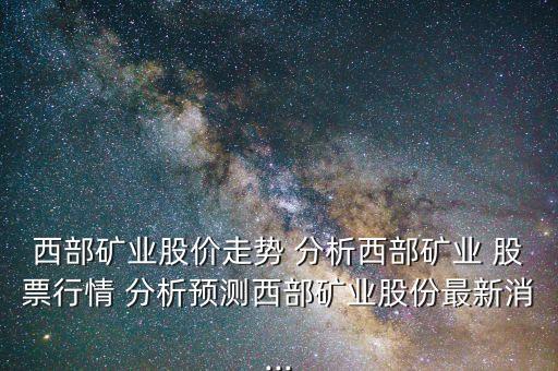 西部礦業(yè)股價走勢 分析西部礦業(yè) 股票行情 分析預測西部礦業(yè)股份最新消...