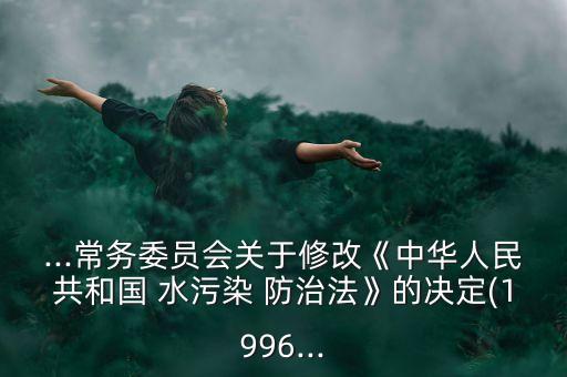 ...常務委員會關于修改《中華人民共和國 水污染 防治法》的決定(1996...