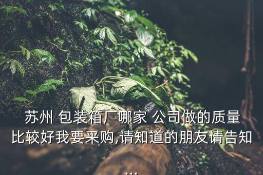  蘇州 包裝箱廠哪家 公司做的質(zhì)量比較好我要采購(gòu),請(qǐng)知道的朋友請(qǐng)告知...