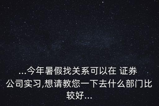 ...今年暑假找關系可以在 證券 公司實習,想請教您一下去什么部門比較好...