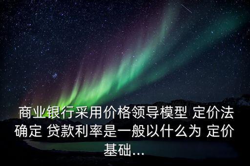  商業(yè)銀行采用價(jià)格領(lǐng)導(dǎo)模型 定價(jià)法確定 貸款利率是一般以什么為 定價(jià)基礎(chǔ)...