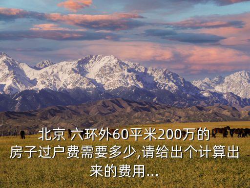  北京 六環(huán)外60平米200萬的 房子過戶費(fèi)需要多少,請(qǐng)給出個(gè)計(jì)算出來的費(fèi)用...