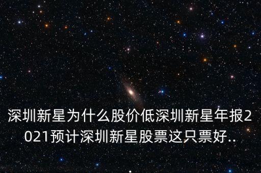 深圳新星為什么股價低深圳新星年報2021預(yù)計深圳新星股票這只票好...