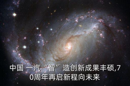 中國 一汽“智”造創(chuàng)新成果豐碩,70周年再啟新程向未來