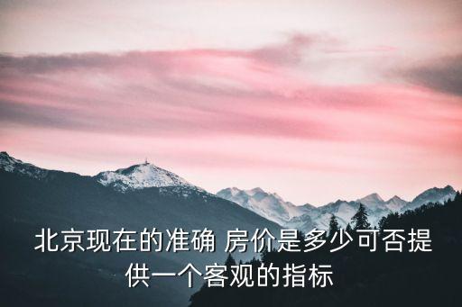  北京現(xiàn)在的準(zhǔn)確 房價是多少可否提供一個客觀的指標(biāo)