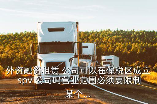 外資融資租賃 公司可以在保稅區(qū)成立 spv 公司嗎營業(yè)范圍必須要限制某個...