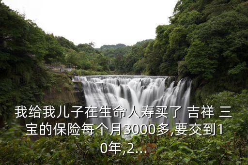 我給我兒子在生命人壽買了 吉祥 三寶的保險每個月3000多,要交到10年,2...