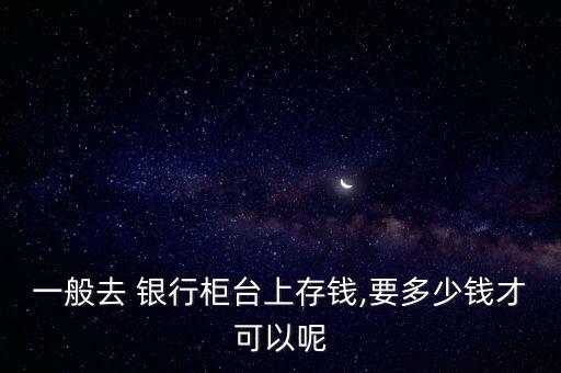 一般去 銀行柜臺(tái)上存錢(qián),要多少錢(qián)才可以呢