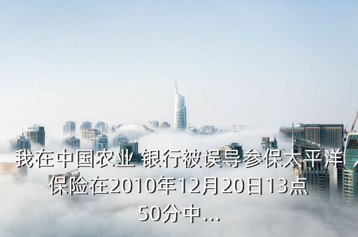 我在中國農(nóng)業(yè) 銀行被誤導參保太平洋保險在2010年12月20日13點50分中...