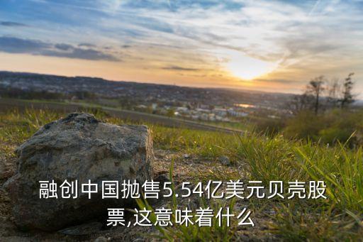  融創(chuàng)中國(guó)拋售5.54億美元貝殼股票,這意味著什么