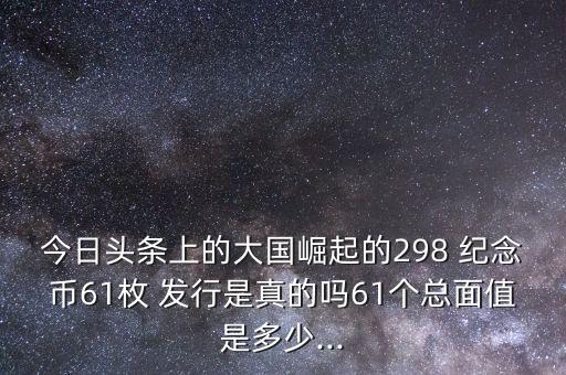 今日頭條上的大國(guó)崛起的298 紀(jì)念幣61枚 發(fā)行是真的嗎61個(gè)總面值是多少...