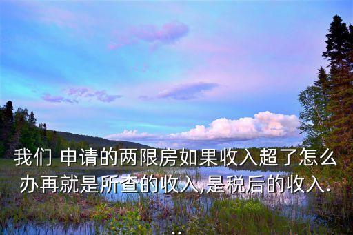 我們 申請的兩限房如果收入超了怎么辦再就是所查的收入,是稅后的收入...