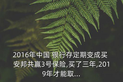 2016年中國(guó) 銀行存定期變成買 安邦共贏3號(hào)保險(xiǎn),買了三年,2019年才能取...