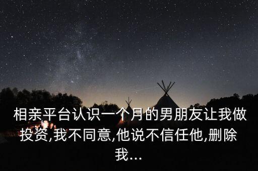  相親平臺(tái)認(rèn)識(shí)一個(gè)月的男朋友讓我做投資,我不同意,他說(shuō)不信任他,刪除我...