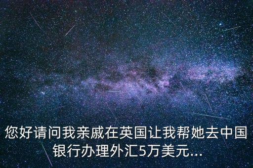 您好請(qǐng)問(wèn)我親戚在英國(guó)讓我?guī)退ブ袊?guó) 銀行辦理外匯5萬(wàn)美元...