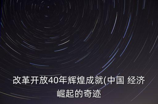 改革開放40年輝煌成就(中國(guó) 經(jīng)濟(jì)崛起的奇跡