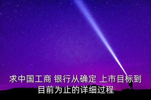 求中國工商 銀行從確定 上市目標到目前為止的詳細過程