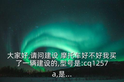 大家好,請問建設(shè) 摩托車好不好我買了一輛建設(shè)的,型號是:cq1257a,是...