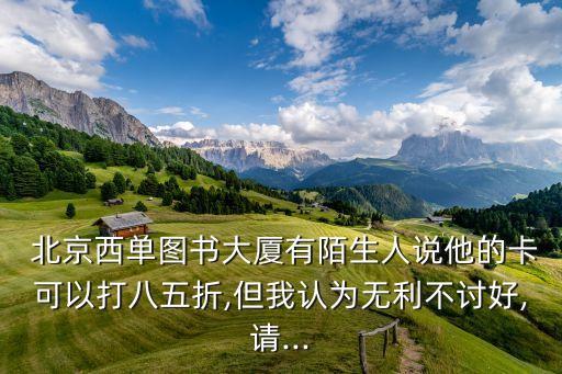  北京西單圖書大廈有陌生人說(shuō)他的卡可以打八五折,但我認(rèn)為無(wú)利不討好,請(qǐng)...