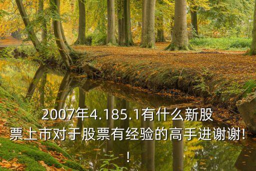 2007年4.185.1有什么新股票上市對于股票有經(jīng)驗的高手進謝謝!!