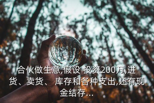 合伙做生意,假設(shè) 投資200萬,進貨、賣貨、 庫存和各種支出,還有現(xiàn)金結(jié)存...