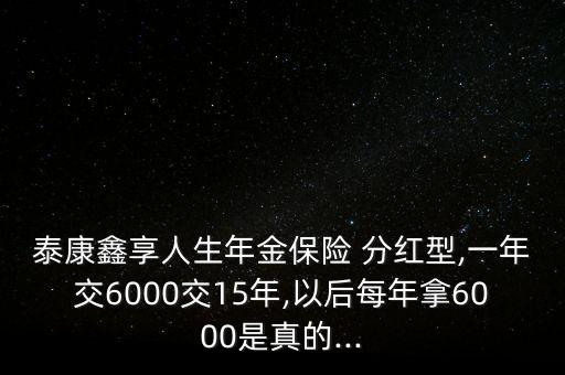 泰康鑫享人生年金保險 分紅型,一年交6000交15年,以后每年拿6000是真的...