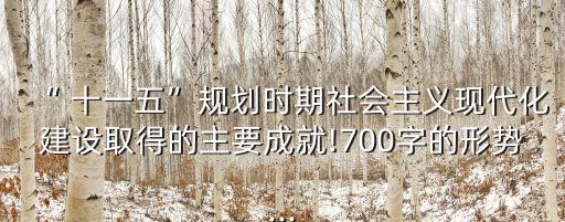 “ 十一五”規(guī)劃時(shí)期社會主義現(xiàn)代化建設(shè)取得的主要成就!700字的形勢...