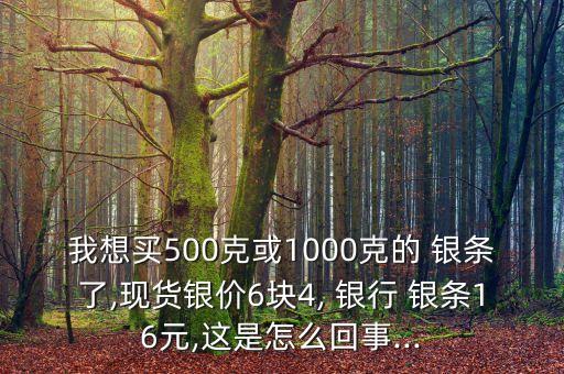 我想買500克或1000克的 銀條了,現(xiàn)貨銀價6塊4, 銀行 銀條16元,這是怎么回事...