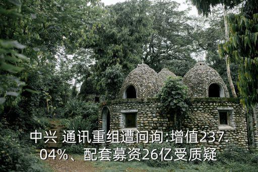 中興 通訊重組遭問詢:增值237.04%、配套募資26億受質(zhì)疑