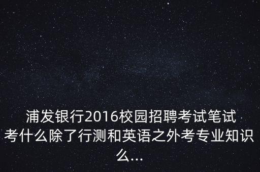  浦發(fā)銀行2016校園招聘考試筆試考什么除了行測(cè)和英語(yǔ)之外考專業(yè)知識(shí)么...