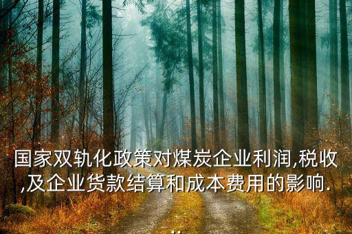 國家雙軌化政策對煤炭企業(yè)利潤,稅收,及企業(yè)貨款結(jié)算和成本費用的影響...