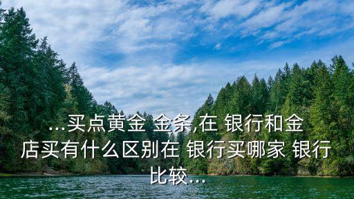 ...買點黃金 金條,在 銀行和金店買有什么區(qū)別在 銀行買哪家 銀行比較...