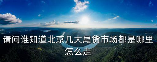 請問誰知道北京幾大尾貨市場都是哪里怎么走