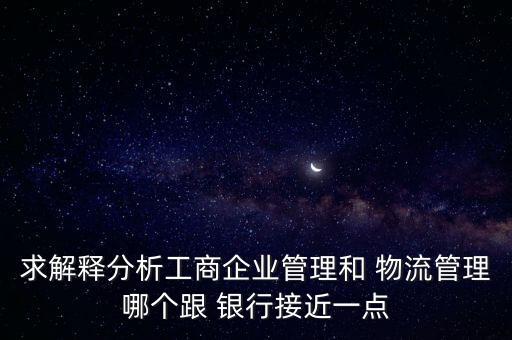 求解釋分析工商企業(yè)管理和 物流管理哪個跟 銀行接近一點