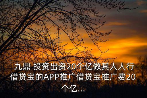  九鼎 投資出資20個(gè)億做其人人行借貸寶的APP推廣借貸寶推廣費(fèi)20個(gè)億...